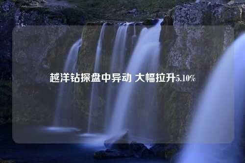 越洋钻探盘中异动 大幅拉升5.10%