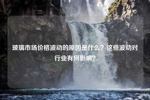 玻璃市场价格波动的原因是什么？这些波动对行业有何影响？