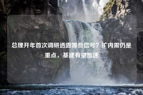 总理开年首次调研透露哪些信号？扩内需仍是重点，基建有望加速